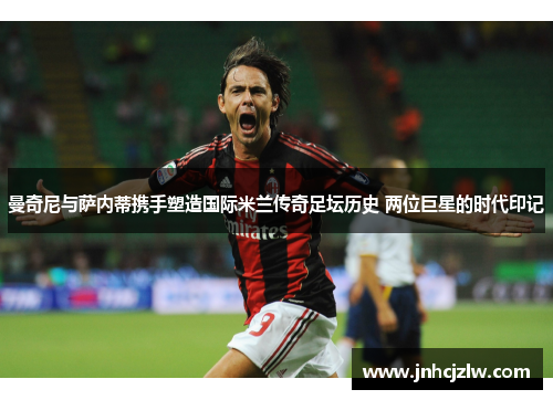 曼奇尼与萨内蒂携手塑造国际米兰传奇足坛历史 两位巨星的时代印记