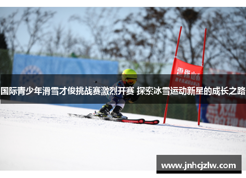 国际青少年滑雪才俊挑战赛激烈开赛 探索冰雪运动新星的成长之路