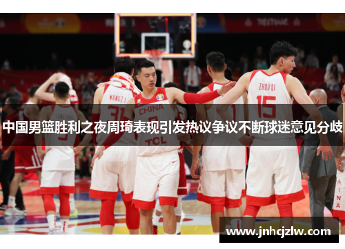 中国男篮胜利之夜周琦表现引发热议争议不断球迷意见分歧