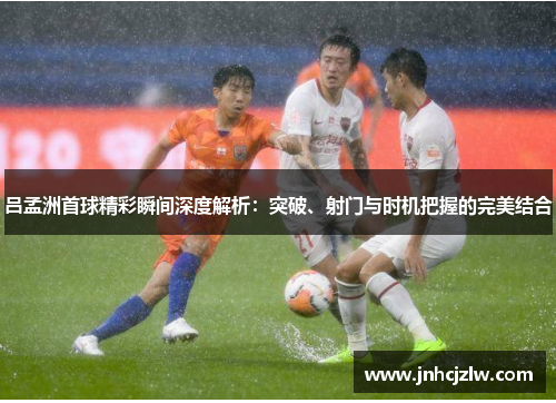 吕孟洲首球精彩瞬间深度解析：突破、射门与时机把握的完美结合