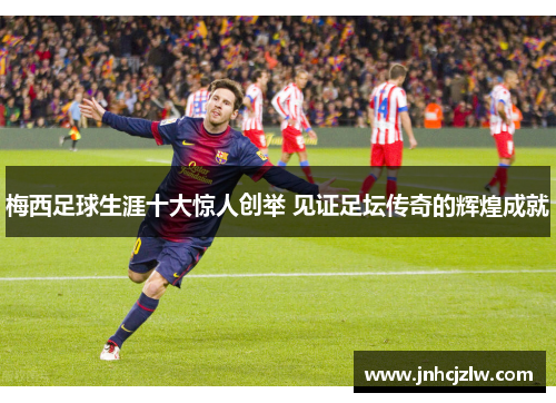 梅西足球生涯十大惊人创举 见证足坛传奇的辉煌成就