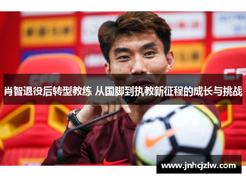 肖智退役后转型教练 从国脚到执教新征程的成长与挑战