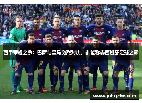 西甲荣耀之争：巴萨与皇马激烈对决，谁能称霸西班牙足球之巅