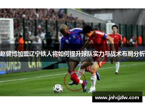 赵健博加盟辽宁铁人将如何提升球队实力与战术布局分析 赵健博加盟辽宁铁人将如何提升球队实力与战术布局分析